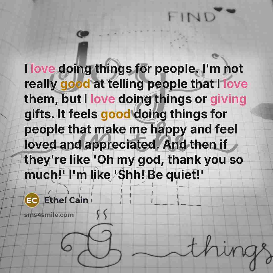 “I love doing things for people. I'm not really good at telling people that I love them, but I love doing things or giving gifts. It feels good doing things for people that make me happy and feel loved and appreciated. And then if they're like 'Oh my god, thank you so much!' I'm like 'Shh! Be quiet!'” quote by Ethel Cain