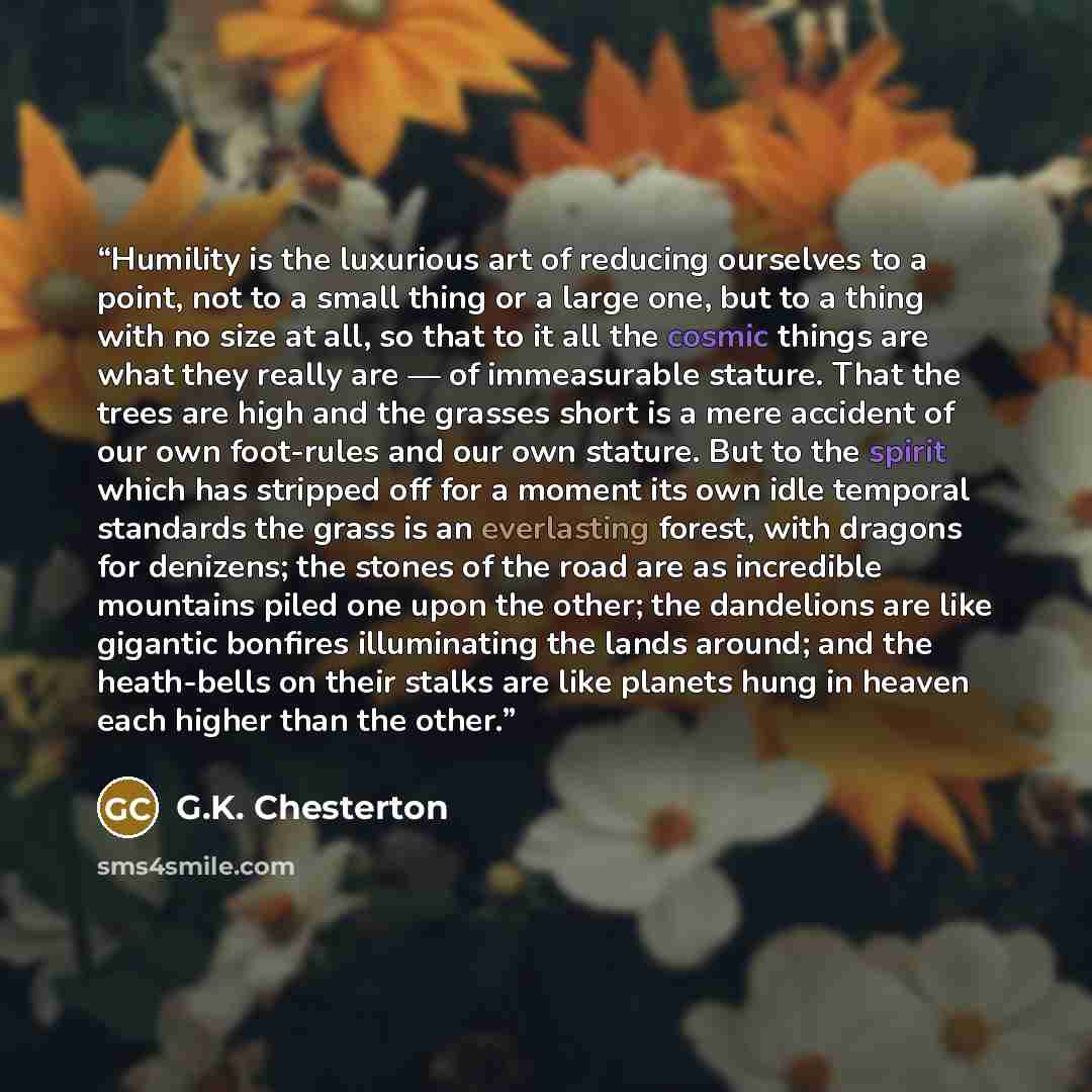 “Humility is the luxurious art of reducing ourselves to a point, not to a small thing or a large one, but to a thing with no size at all, so that to it all the cosmic things are what they really are — of immeasurable stature. That the trees are high and the grasses short is a mere accident of our…” quote by G.K. Chesterton