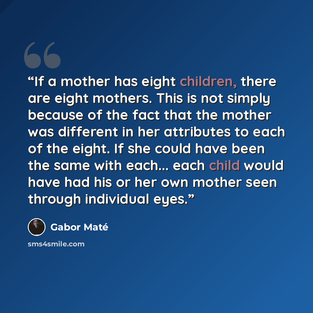 “If a mother has eight children, there are eight mothers. This is not simply because of the fact that the mother was different in her attributes to each of the eight. If she could have been the same with each... each child would have had his or her own mother seen through individual eyes.” quote by Gabor Maté