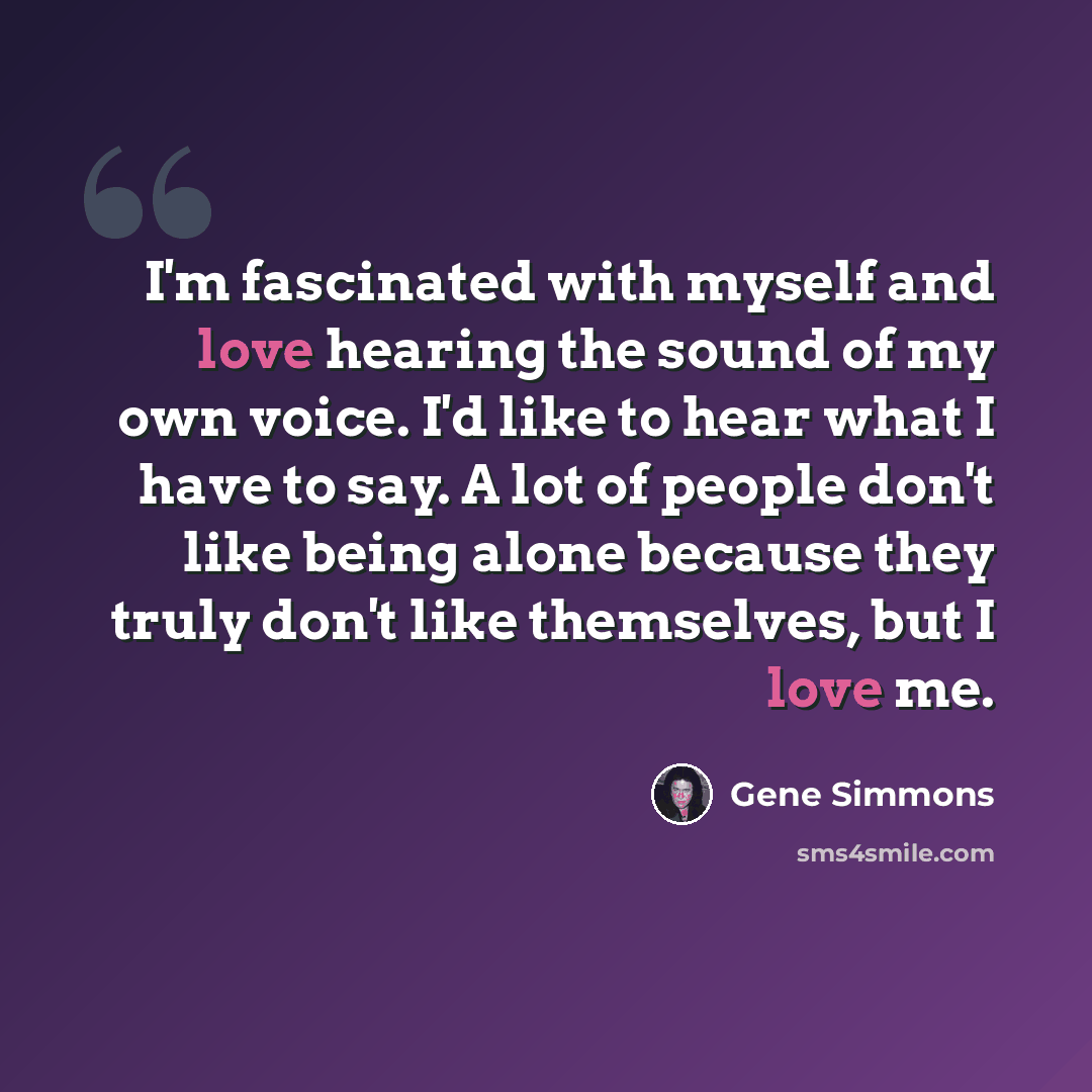 “I'm fascinated with myself and love hearing the sound of my own voice. I'd like to hear what I have to say. A lot of people don't like being alone because they truly don't like themselves, but I love me.” quote by Gene Simmons