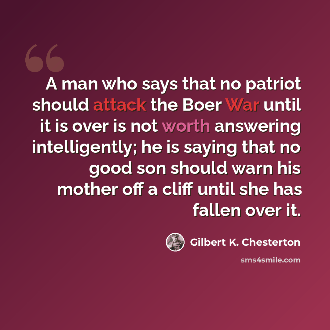 “A man who says that no patriot should attack the Boer War until it is over is not worth answering intelligently; he is saying that no good son should warn his mother off a cliff until she has fallen over it.” quote by Gilbert K. Chesterton