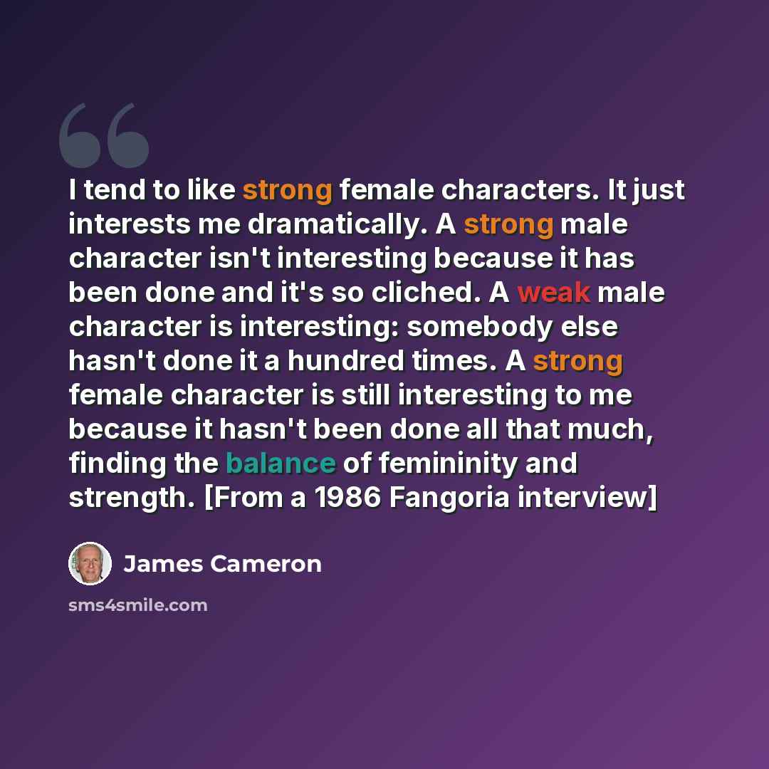 “I tend to like strong female characters. It just interests me dramatically. A strong male character isn't interesting because it has been done and it's so cliched. A weak male character is interesting: somebody else hasn't done it a hundred times. A strong female character is still interesting to…” quote by James Cameron