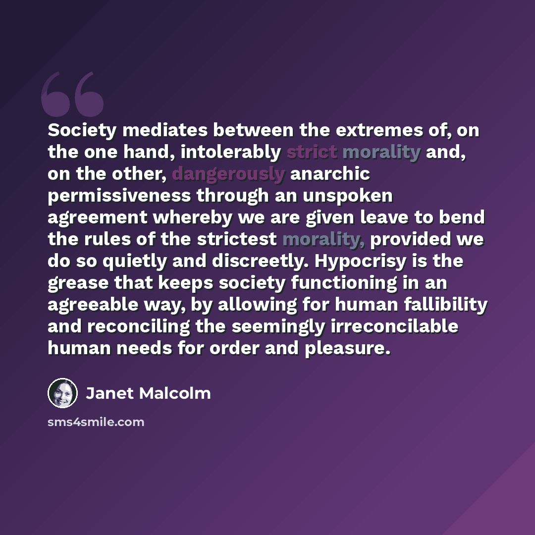 “Society mediates between the extremes of, on the one hand, intolerably strict morality and, on the other, dangerously anarchic permissiveness through an unspoken agreement whereby we are given leave to bend the rules of the strictest morality, provided we do so quietly and discreetly. Hypocrisy is…” quote by Janet Malcolm