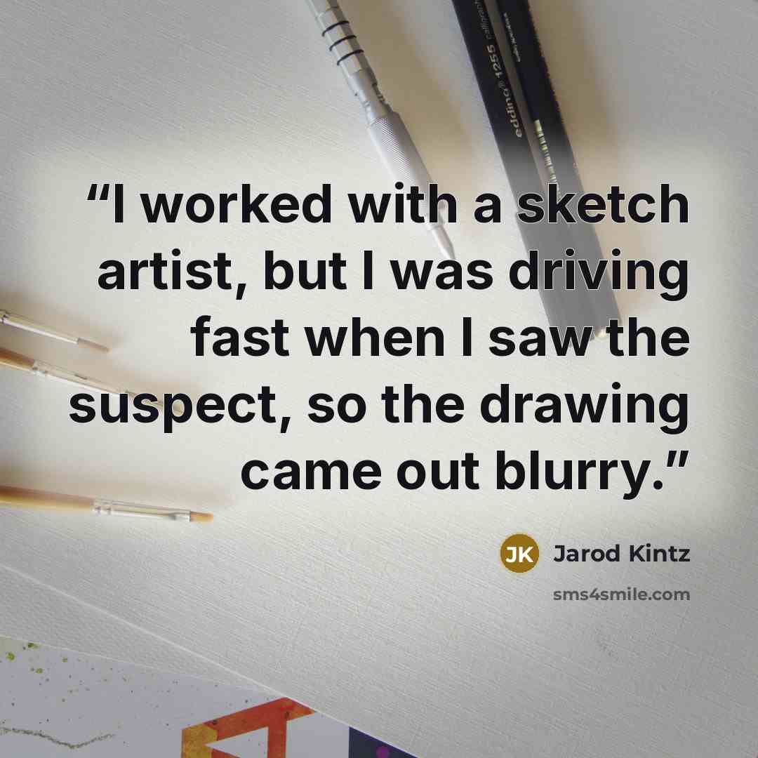 “I worked with a sketch artist, but I was driving fast when I saw the suspect, so the drawing came out blurry.” quote by Jarod Kintz