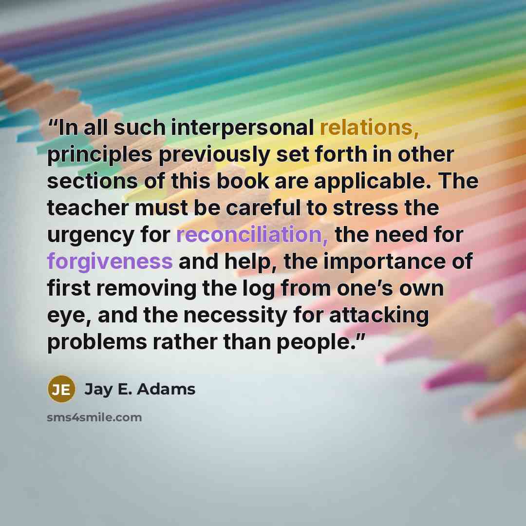 “In all such interpersonal relations, principles previously set forth in other sections of this book are applicable. The teacher must be careful to stress the urgency for reconciliation, the need for forgiveness and help, the importance of first removing the log from one’s own eye, and the…” quote by Jay E. Adams