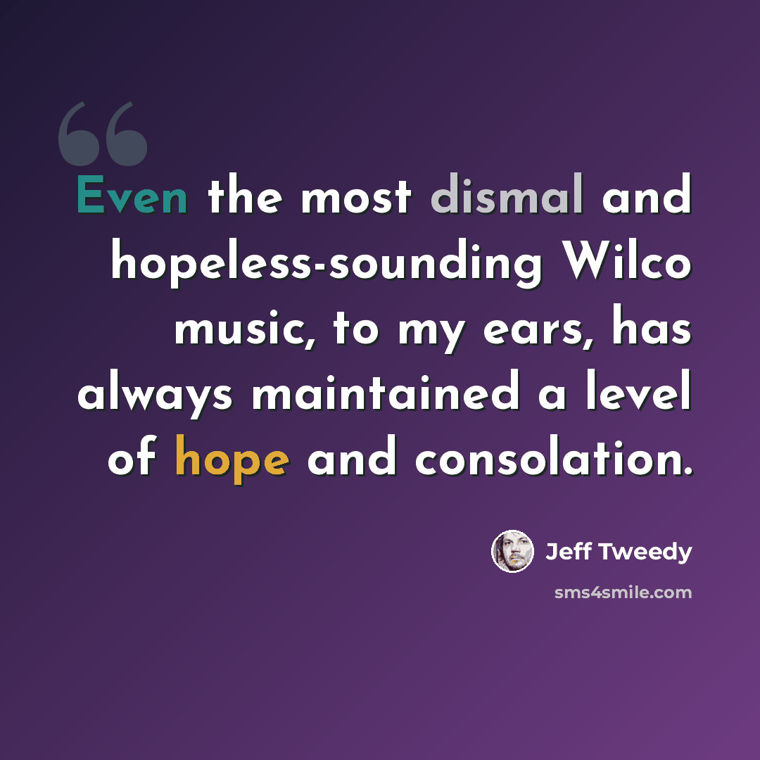 “Even the most dismal and hopeless-sounding Wilco music, to my ears, has always maintained a level of hope and consolation.” quote by Jeff Tweedy