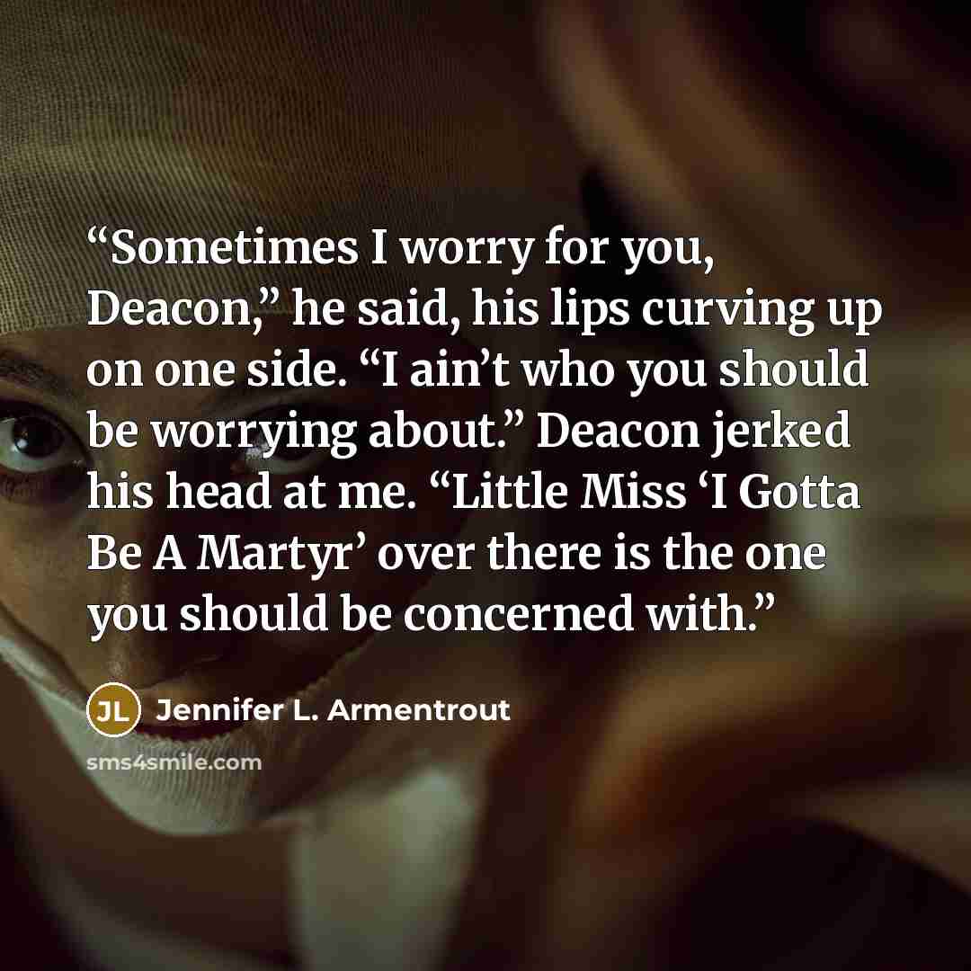 “Sometimes I worry for you, Deacon,” he said, his lips curving up on one side. “I ain’t who you should be worrying about.” Deacon jerked his head at me. “Little Miss ‘I Gotta Be A Martyr’ over there is the one you should be concerned with.” quote by Jennifer L. Armentrout