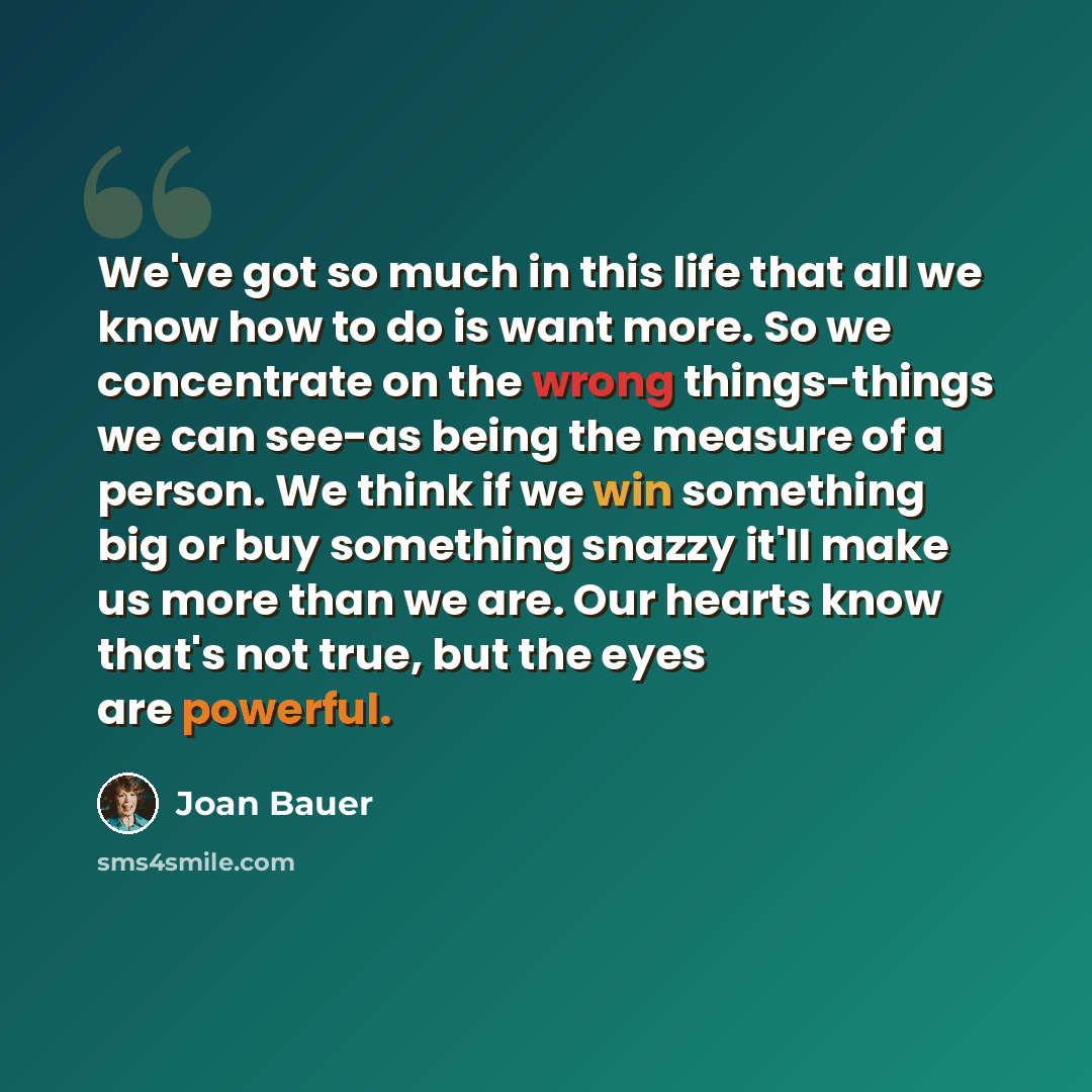 “We've got so much in this life that all we know how to do is want more. So we concentrate on the wrong things-things we can see-as being the measure of a person. We think if we win something big or buy something snazzy it'll make us more than we are. Our hearts know that's not true, but the eyes…” quote by Joan Bauer
