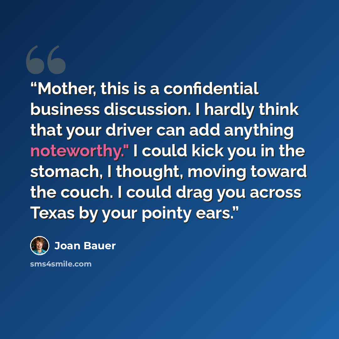 “Mother, this is a confidential business discussion. I hardly think that your driver can add anything noteworthy." I could kick you in the stomach, I thought, moving toward the couch. I could drag you across Texas by your pointy ears.” quote by Joan Bauer
