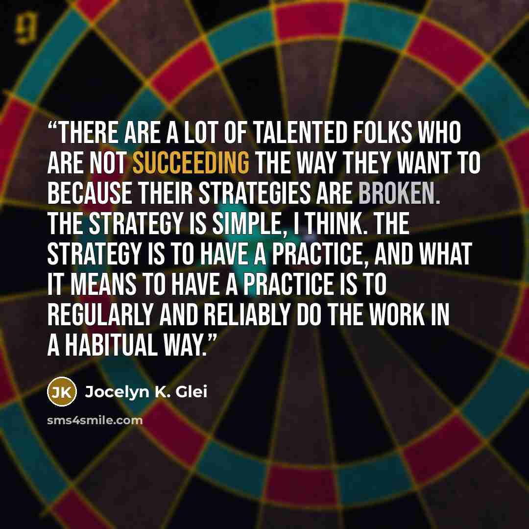 “there are a lot of talented folks who are not succeeding the way they want to because their strategies are broken. The strategy is simple, I think. The strategy is to have a practice, and what it means to have a practice is to regularly and reliably do the work in a habitual way.” quote by Jocelyn K. Glei
