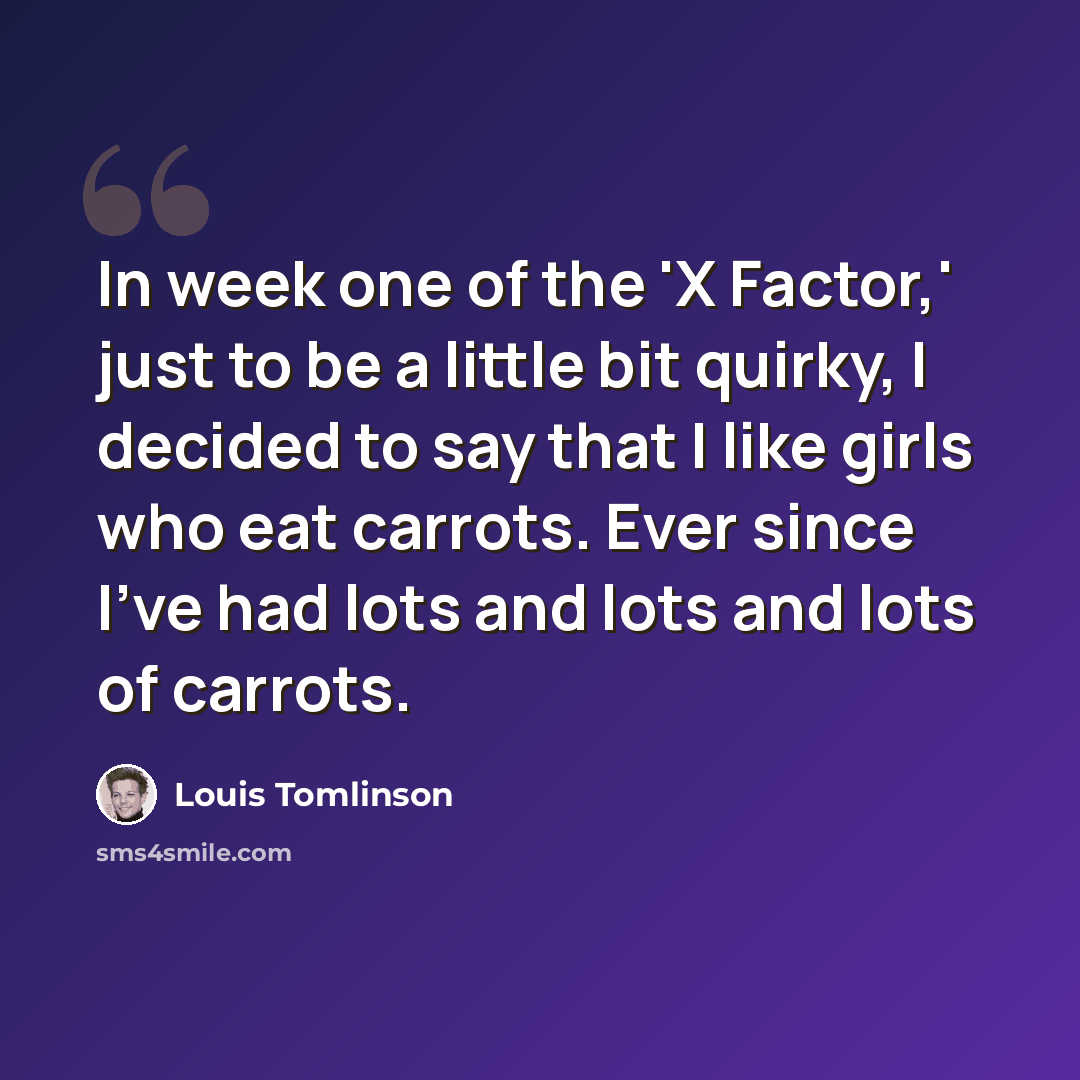 “In week one of the 'X Factor,' just to be a little bit quirky, I decided to say that I like girls who eat carrots. Ever since I've had lots and lots and lots of carrots.” quote by Louis Tomlinson