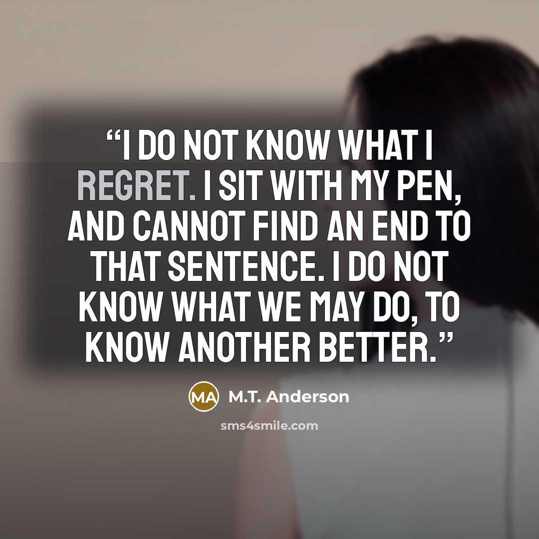 “I do not know what I regret. I sit with my pen, and cannot find an end to that sentence. I do not know what we may do, to know another better.” quote by m.t. anderson