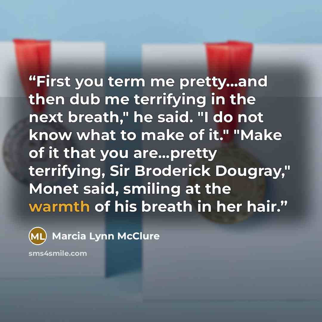 “First you term me pretty...and then dub me terrifying in the next breath," he said. "I do not know what to make of it." "Make of it that you are...pretty terrifying, Sir Broderick Dougray," Monet said, smiling at the warmth of his breath in her hair.” quote by Marcia Lynn McClure