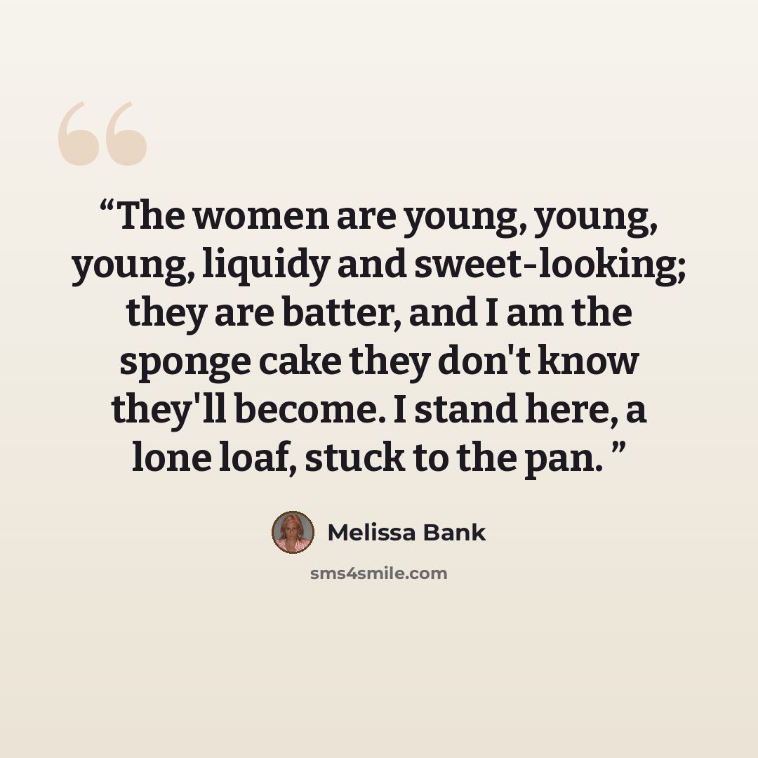 “The women are young, young, young, liquidy and sweet-looking; they are batter, and I am the sponge cake they don't know they'll become. I stand here, a lone loaf, stuck to the pan.” quote by Melissa Bank