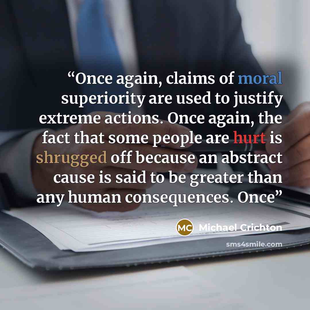 “Once again, claims of moral superiority are used to justify extreme actions. Once again, the fact that some people are hurt is shrugged off because an abstract cause is said to be greater than any human consequences. Once” quote by Michael Crichton