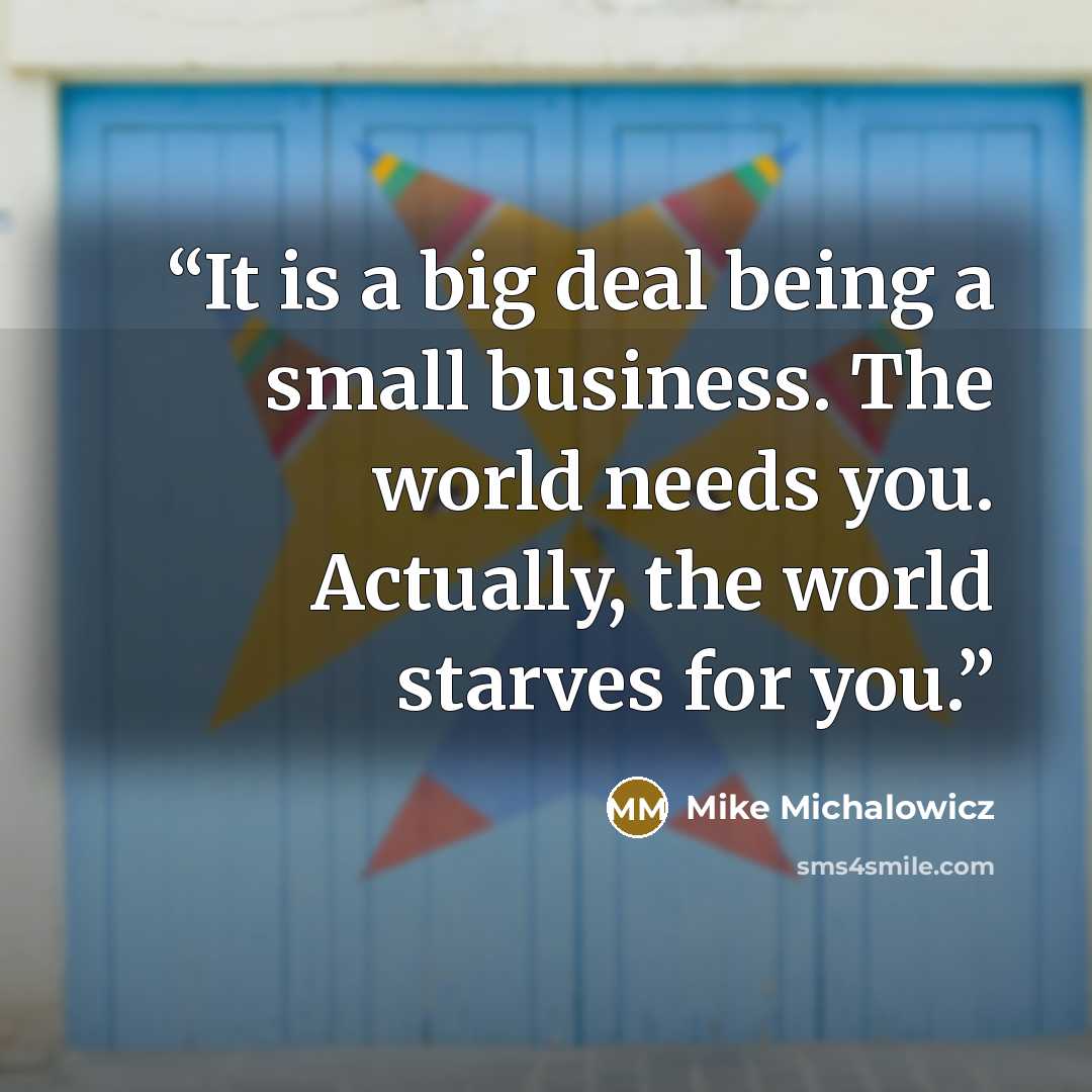 “It is a big deal being a small business. The world needs you. Actually, the world starves for you.” quote by Mike Michalowicz