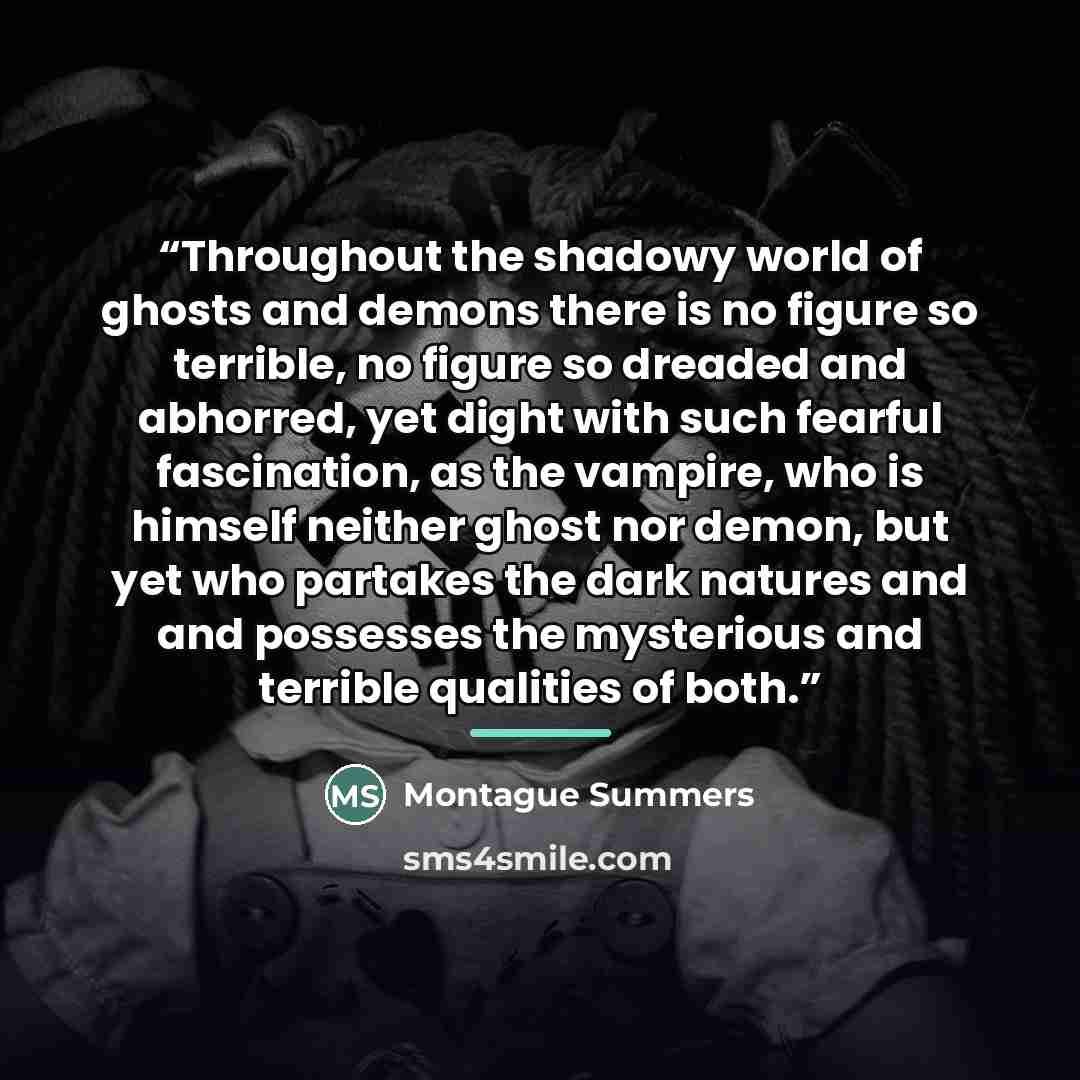 “Throughout the shadowy world of ghosts and demons there is no figure so terrible, no figure so dreaded and abhorred, yet dight with such fearful fascination, as the vampire, who is himself neither ghost nor demon, but yet who partakes the dark natures and and possesses the mysterious and terrible…” quote by Montague Summers
