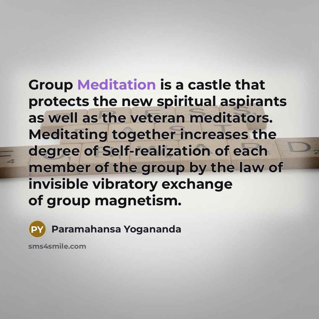 “Group Meditation is a castle that protects the new spiritual aspirants as well as the veteran meditators. Meditating together increases the degree of Self-realization of each member of the group by the law of invisible vibratory exchange of group magnetism.” quote by Paramahansa Yogananda