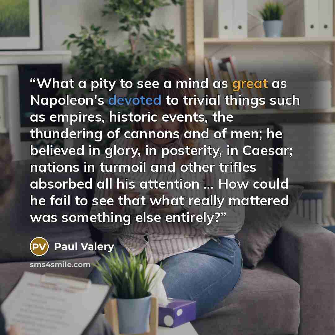 “What a pity to see a mind as great as Napoleon's devoted to trivial things such as empires, historic events, the thundering of cannons and of men; he believed in glory, in posterity, in Caesar; nations in turmoil and other trifles absorbed all his attention ... How could he fail to see that what…” quote by Paul Valéry