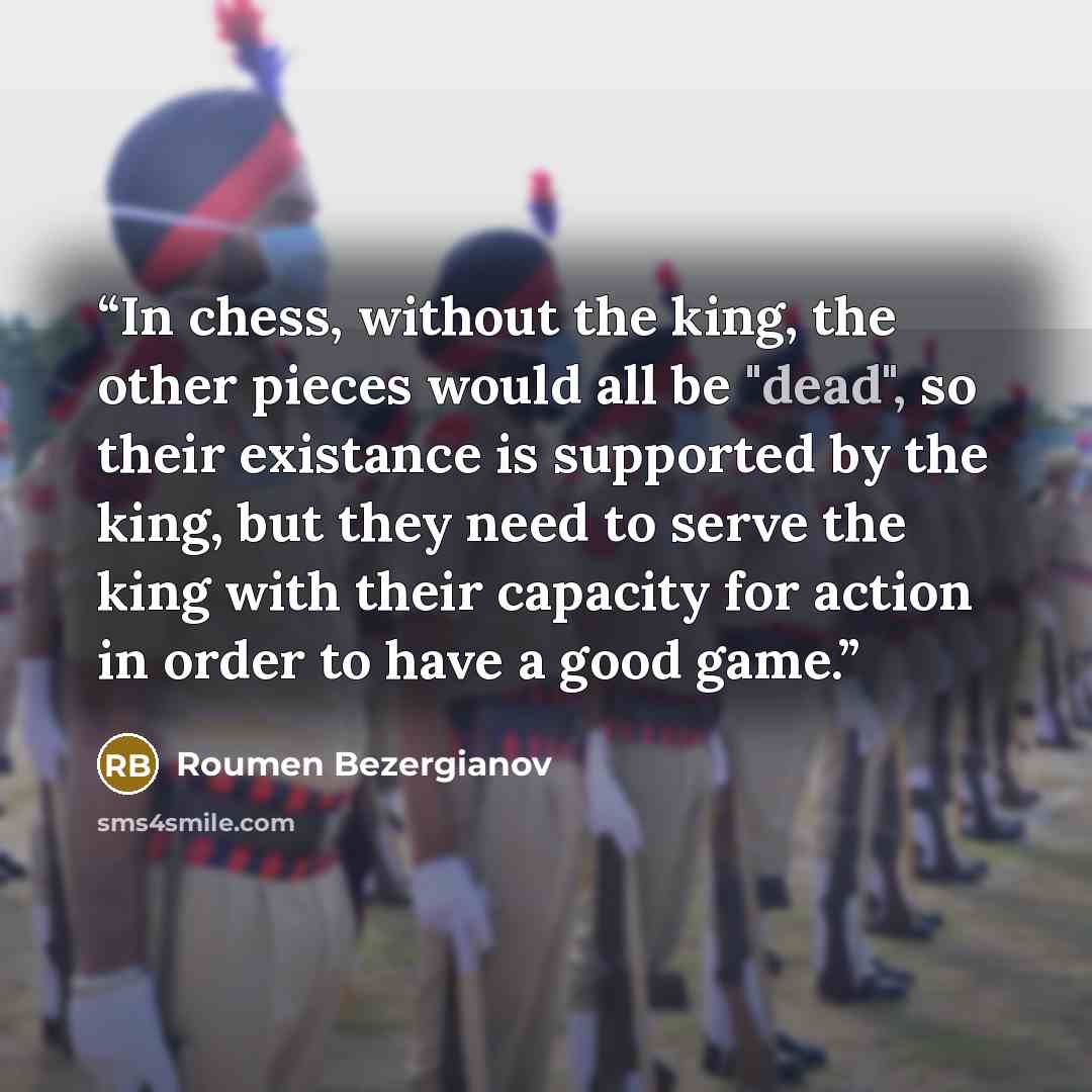 “In chess, without the king, the other pieces would all be "dead", so their existance is supported by the king, but they need to serve the king with their capacity for action in order to have a good game.” quote by Roumen Bezergianov