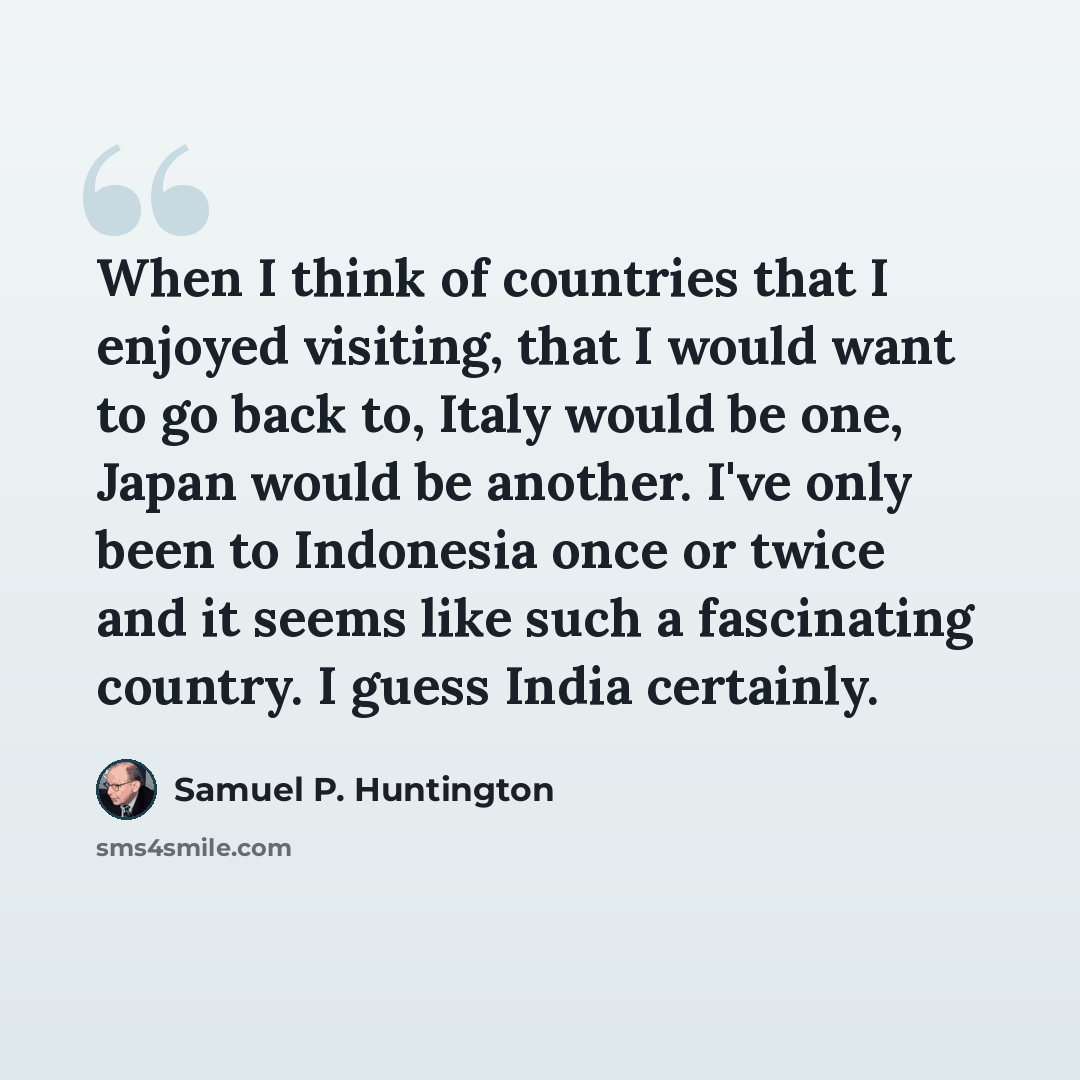 “When I think of countries that I enjoyed visiting, that I would want to go back to, Italy would be one, Japan would be another. I've only been to Indonesia once or twice and it seems like such a fascinating country. I guess India certainly.” quote by Samuel P. Huntington