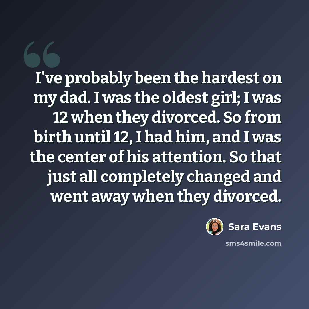 “I've probably been the hardest on my dad. I was the oldest girl; I was 12 when they divorced. So from birth until 12, I had him, and I was the center of his attention. So that just all completely changed and went away when they divorced.” quote by Sara Evans