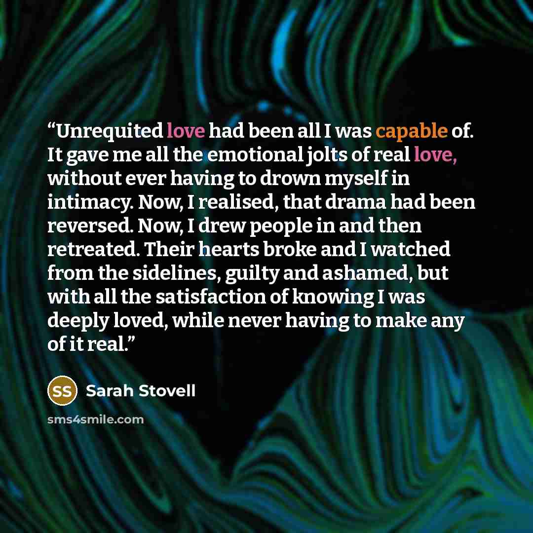 “Unrequited love had been all I was capable of. It gave me all the emotional jolts of real love, without ever having to drown myself in intimacy. Now, I realised, that drama had been reversed. Now, I drew people in and then retreated. Their hearts broke and I watched from the sidelines, guilty and…” quote by Sarah Stovell