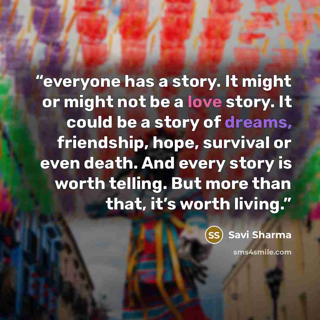 “everyone has a story. It might or might not be a love story. It could be a story of dreams, friendship, hope, survival or even death. And every story is worth telling. But more than that, it’s worth living.” quote by Savi Sharma