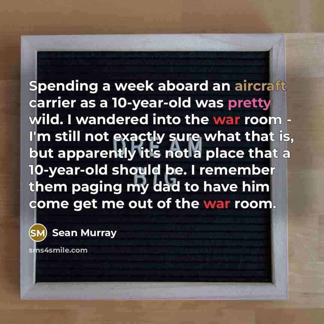 “Spending a week aboard an aircraft carrier as a 10-year-old was pretty wild. I wandered into the war room - I'm still not exactly sure what that is, but apparently it's not a place that a 10-year-old should be. I remember them paging my dad to have him come get me out of the war room.” quote by Sean Murray