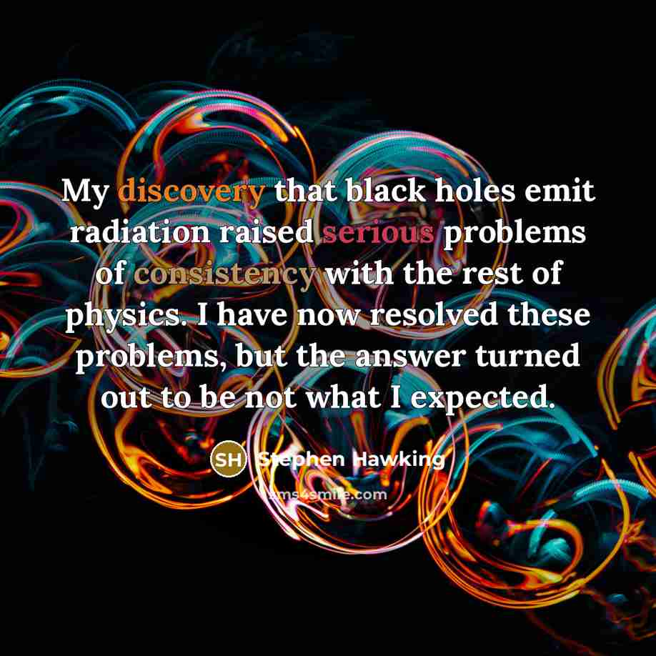 “My discovery that black holes emit radiation raised serious problems of consistency with the rest of physics. I have now resolved these problems, but the answer turned out to be not what I expected.” quote by Stephen Hawking