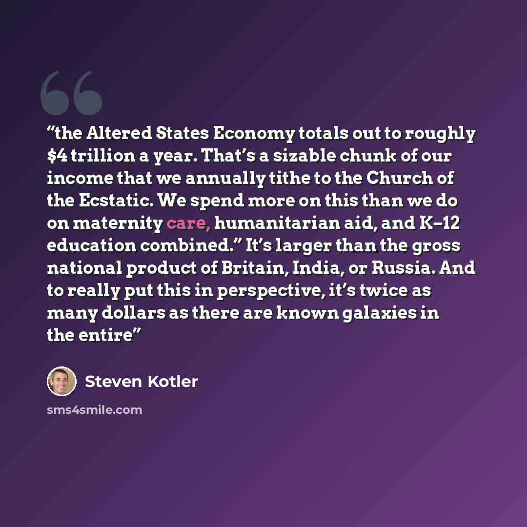 “the Altered States Economy totals out to roughly $4 trillion a year. That’s a sizable chunk of our income that we annually tithe to the Church of the Ecstatic. We spend more on this than we do on maternity care, humanitarian aid, and K–12 education combined.” It’s larger than the gross national…” quote by Steven Kotler