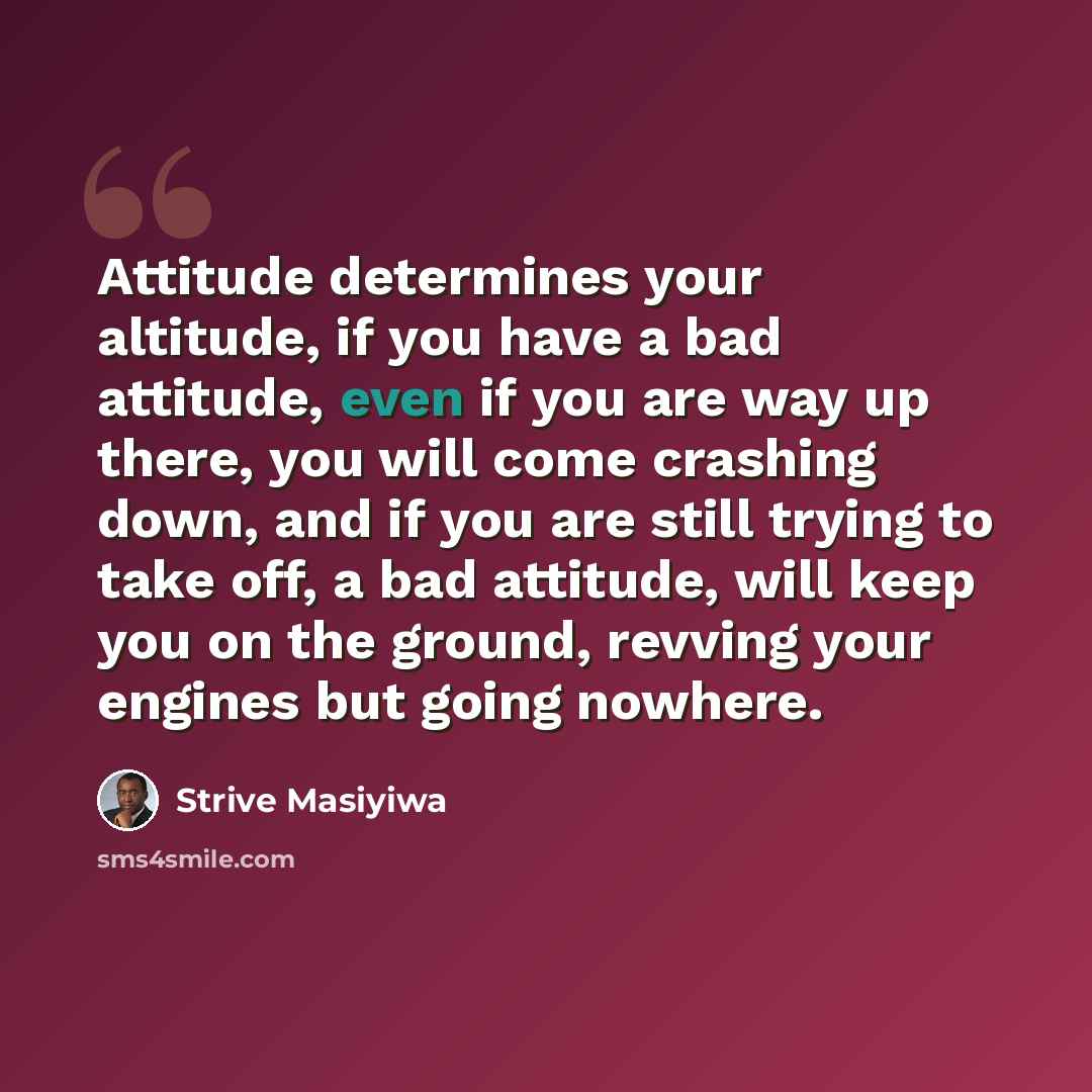“Attitude determines your altitude, if you have a bad attitude, even if you are way up there, you will come crashing down, and if you are still trying to take off, a bad attitude, will keep you on the ground, revving your engines but going nowhere.” quote by Strive Masiyiwa
