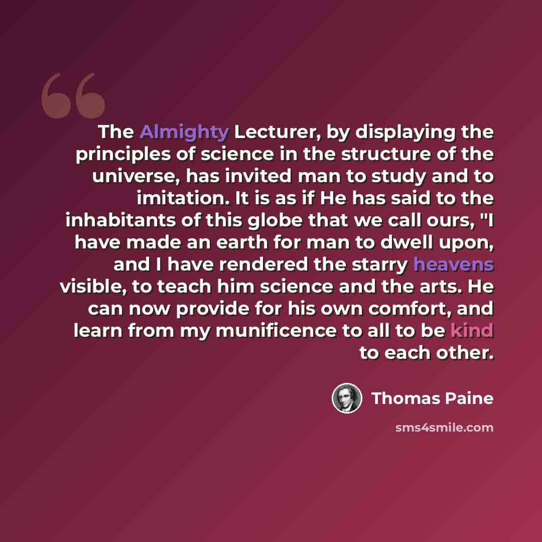 “The Almighty Lecturer, by displaying the principles of science in the structure of the universe, has invited man to study and to imitation. It is as if He has said to the inhabitants of this globe that we call ours, "I have made an earth for man to dwell upon, and I have rendered the starry…” quote by Thomas Paine