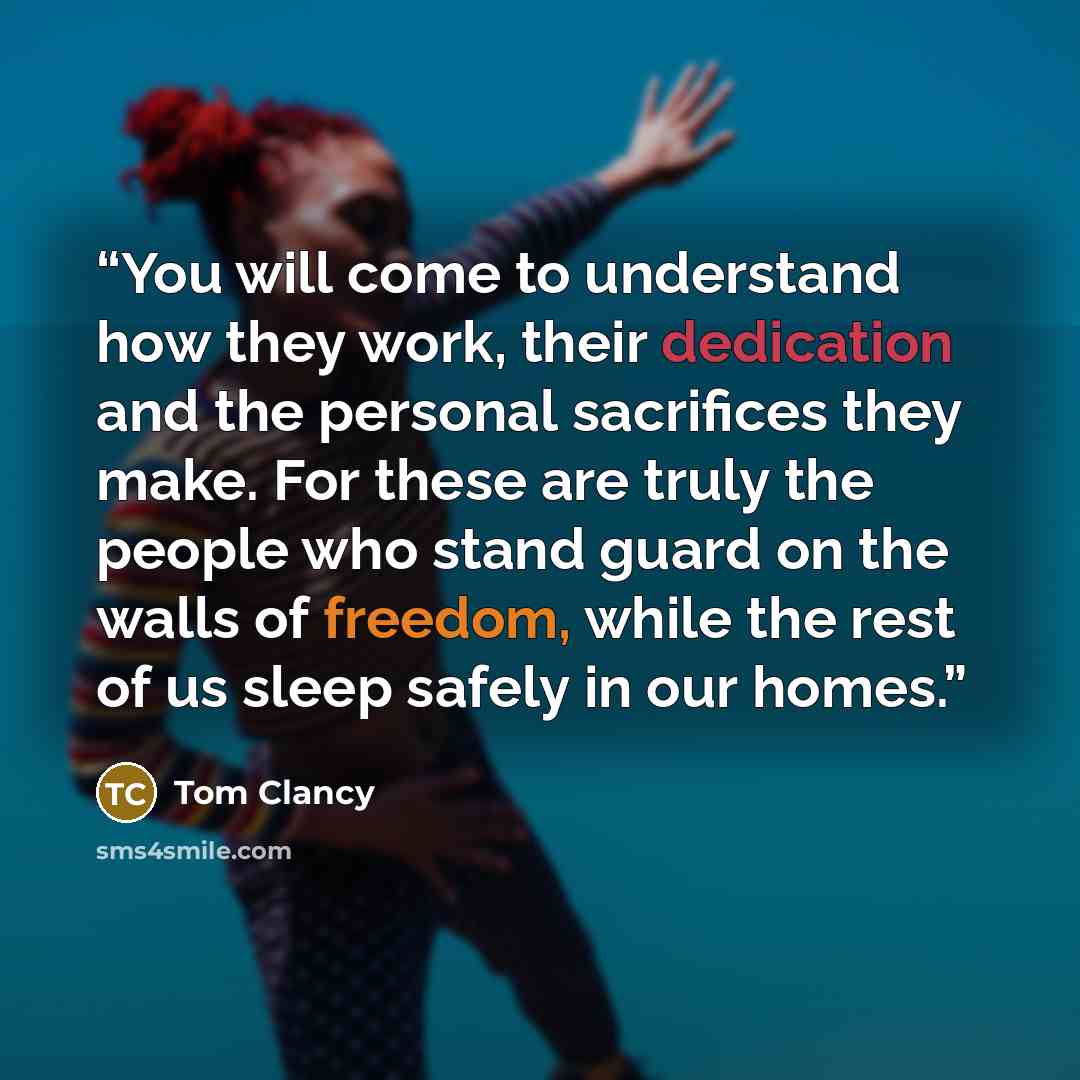 “You will come to understand how they work, their dedication and the personal sacrifices they make. For these are truly the people who stand guard on the walls of freedom, while the rest of us sleep safely in our homes.” quote by Tom Clancy