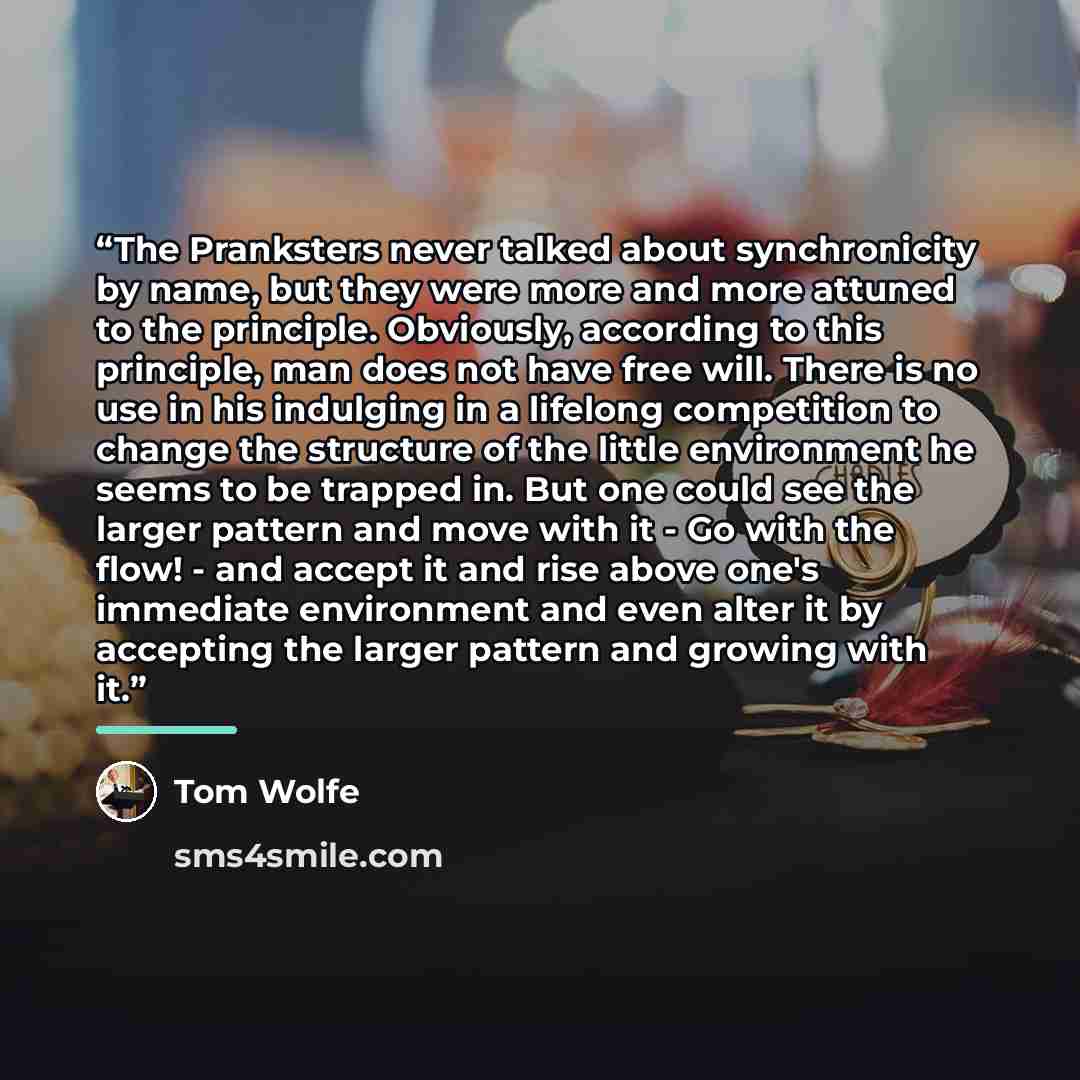 “The Pranksters never talked about synchronicity by name, but they were more and more attuned to the principle. Obviously, according to this principle, man does not have free will. There is no use in his indulging in a lifelong competition to change the structure of the little environment he seems…” quote by Tom Wolfe