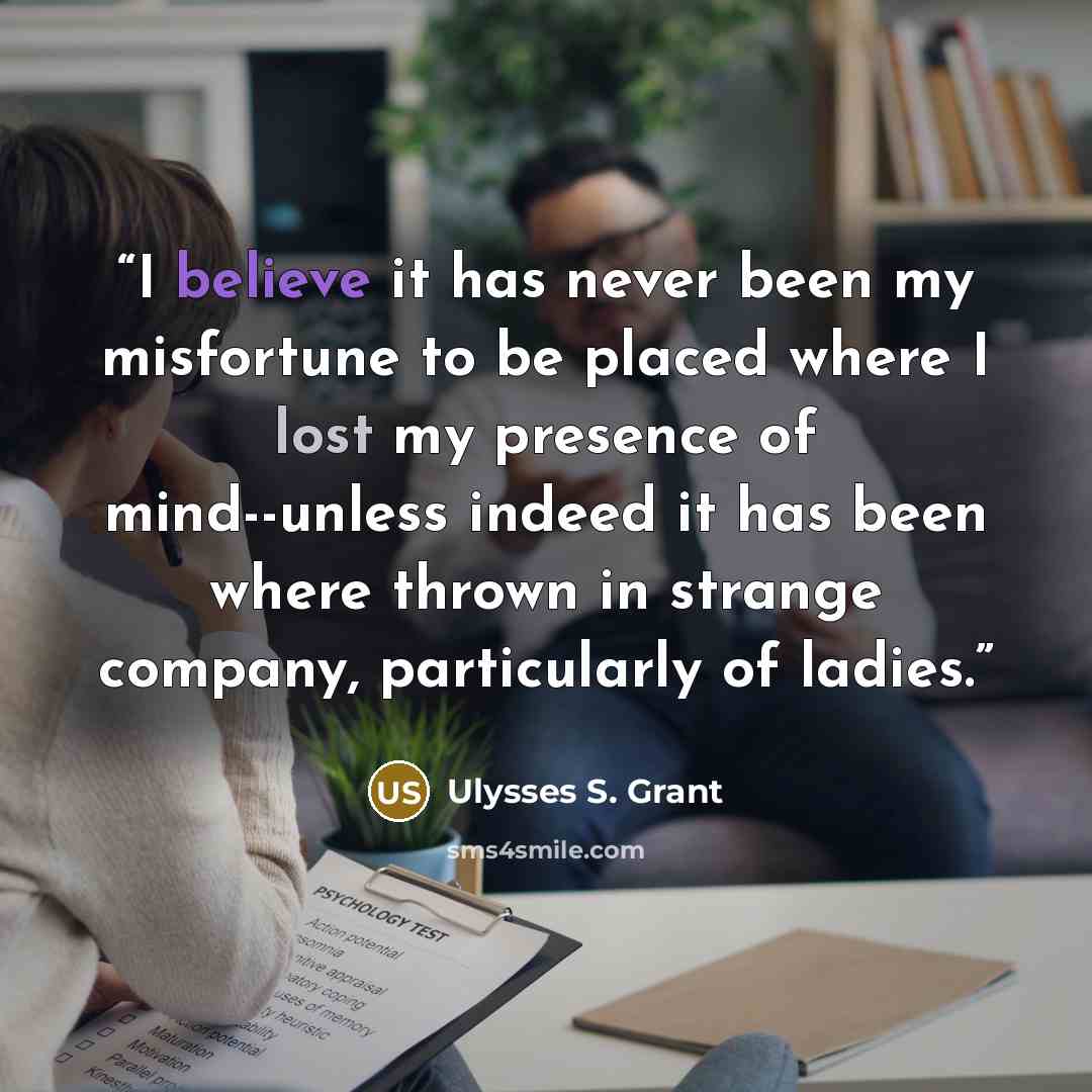 “I believe it has never been my misfortune to be placed where I lost my presence of mind--unless indeed it has been where thrown in strange company, particularly of ladies.” quote by Ulysses S. Grant