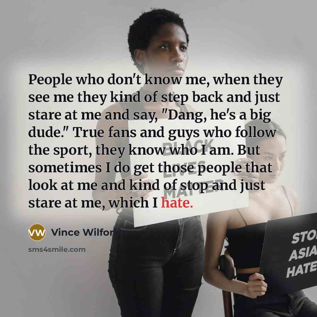 “People who don't know me, when they see me they kind of step back and just stare at me and say, "Dang, he's a big dude." True fans and guys who follow the sport, they know who I am. But sometimes I do get those people that look at me and kind of stop and just stare at me, which I hate.” quote by Vince Wilfork
