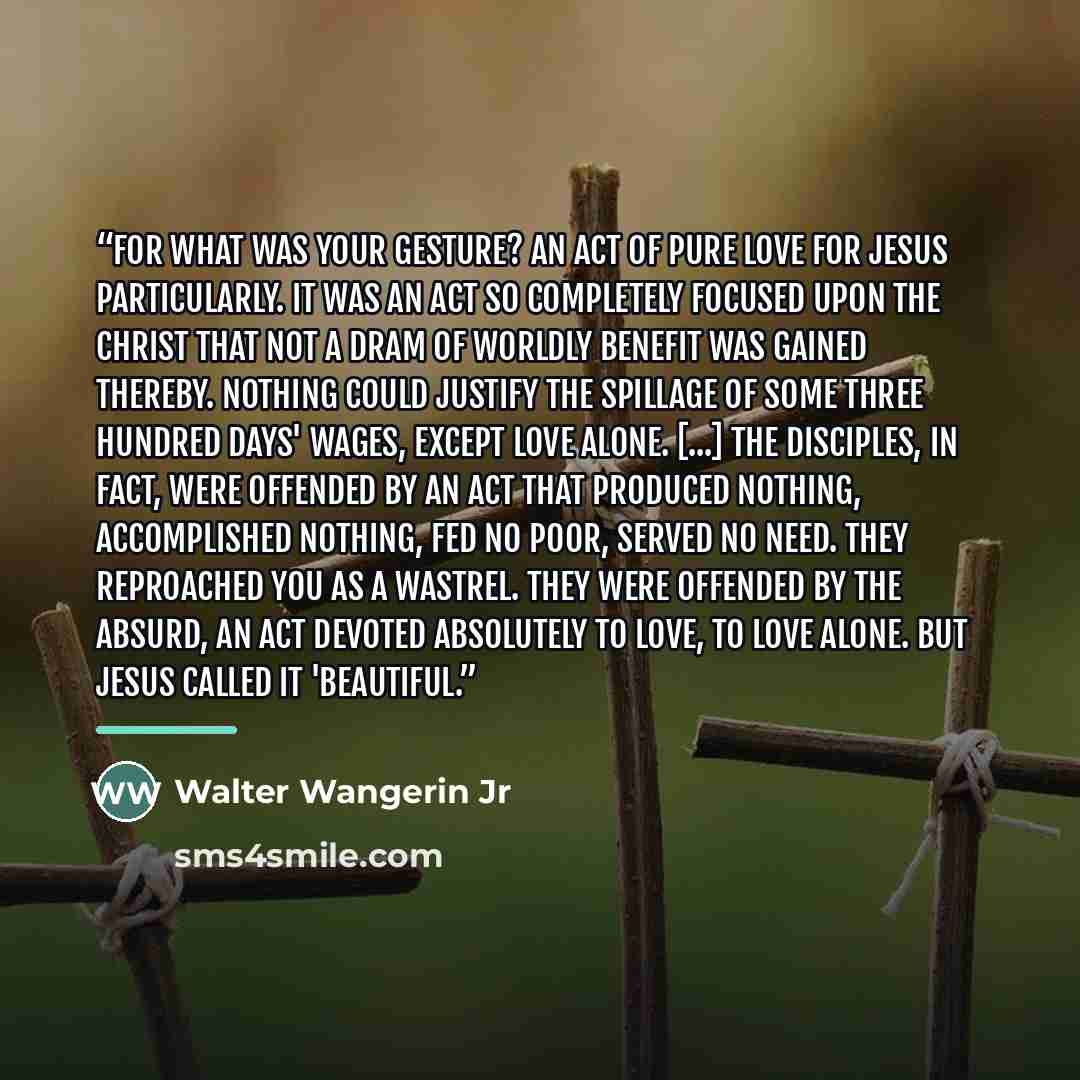 “For what was your gesture? An act of pure love for Jesus particularly. It was an act so completely focused upon the Christ that not a dram of worldly benefit was gained thereby. Nothing could justify the spillage of some three hundred days' wages, except love alone. [...] The disciples, in fact…” quote by Walter Wangerin Jr