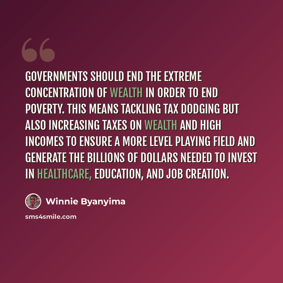 “Governments should end the extreme concentration of wealth in order to end poverty. This means tackling tax dodging but also increasing taxes on wealth and high incomes to ensure a more level playing field and generate the billions of dollars needed to invest in healthcare, education, and job…” quote by Winnie Byanyima