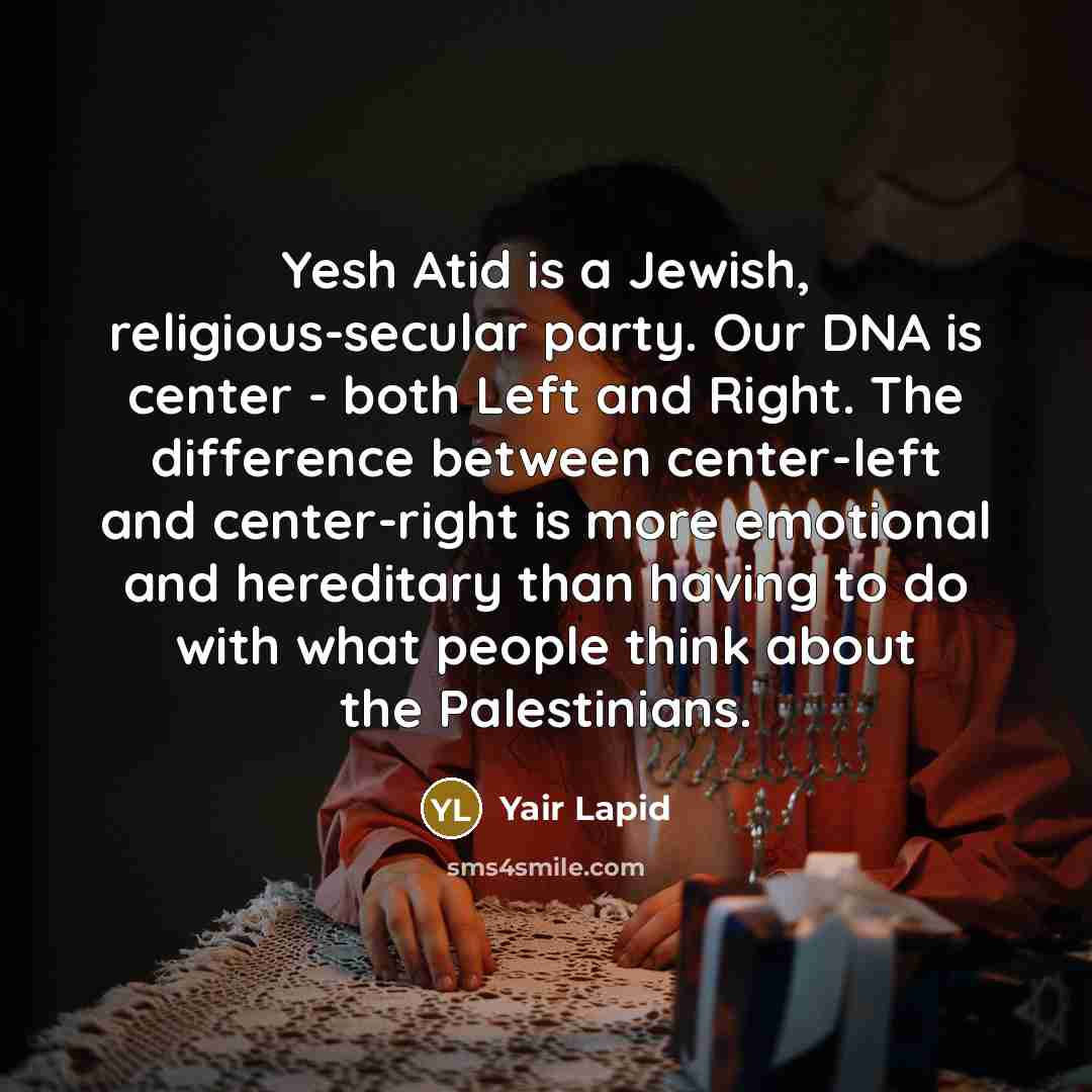 “Yesh Atid is a Jewish, religious-secular party. Our DNA is center - both Left and Right. The difference between center-left and center-right is more emotional and hereditary than having to do with what people think about the Palestinians.” quote by Yair Lapid