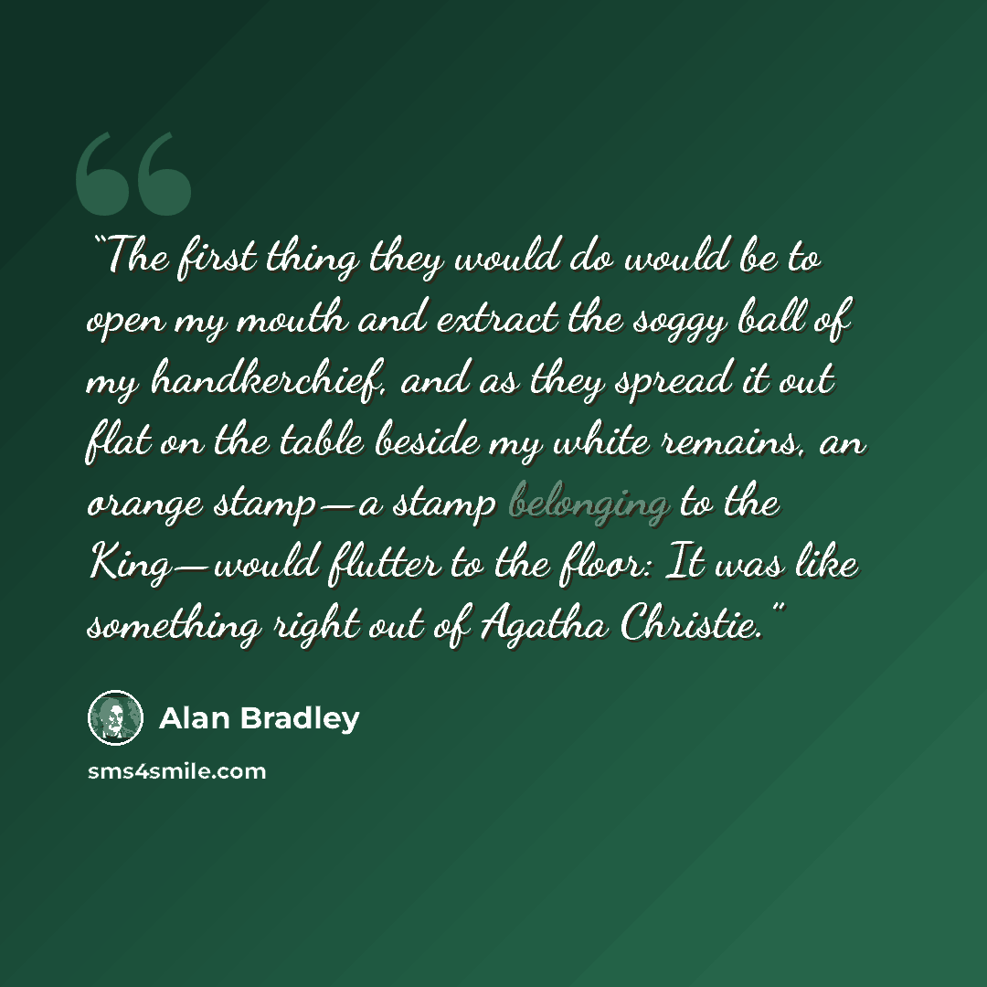 “The first thing they would do would be to open my mouth and extract the soggy ball of my handkerchief, and as they spread it out flat on the table beside my white remains, an orange stamp—a stamp belonging to the King—would flutter to the floor: It was like something right out of Agatha Christie.” quote by Alan Bradley