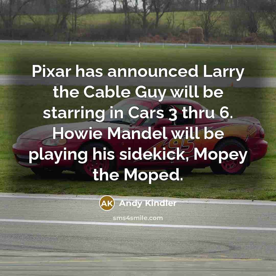 “Pixar has announced Larry the Cable Guy will be starring in Cars 3 thru 6. Howie Mandel will be playing his sidekick, Mopey the Moped.” quote by Andy Kindler