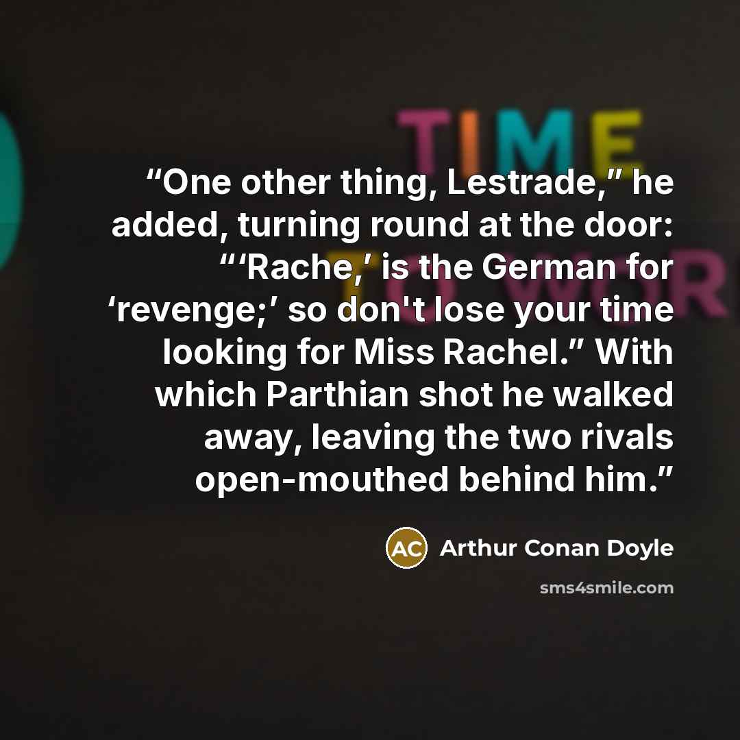 “One other thing, Lestrade,” he added, turning round at the door: “‘Rache,’ is the German for ‘revenge;’ so don't lose your time looking for Miss Rachel.” With which Parthian shot he walked away, leaving the two rivals open-mouthed behind him.” quote by Arthur Conan Doyle