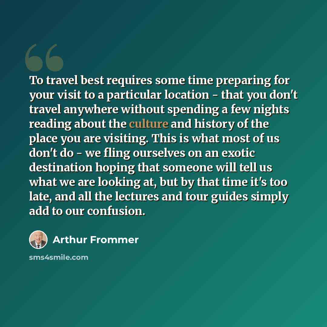 “To travel best requires some time preparing for your visit to a particular location - that you don't travel anywhere without spending a few nights reading about the culture and history of the place you are visiting. This is what most of us don't do - we fling ourselves on an exotic destination…” quote by Arthur Frommer