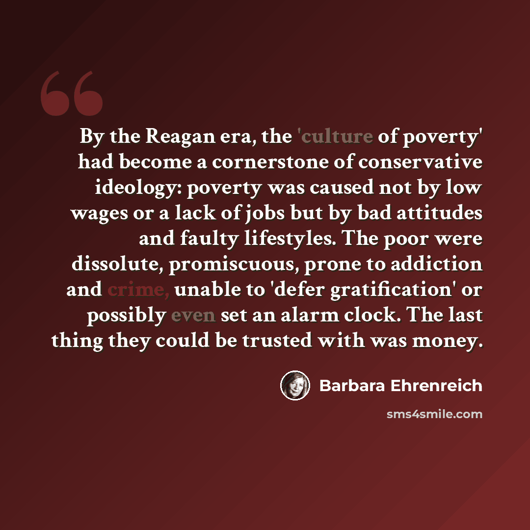 “By the Reagan era, the 'culture of poverty' had become a cornerstone of conservative ideology: poverty was caused not by low wages or a lack of jobs but by bad attitudes and faulty lifestyles. The poor were dissolute, promiscuous, prone to addiction and crime, unable to 'defer gratification' or…” quote by Barbara Ehrenreich