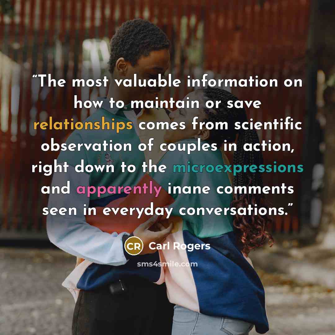 “The most valuable information on how to maintain or save relationships comes from scientific observation of couples in action, right down to the microexpressions and apparently inane comments seen in everyday conversations.” quote by Carl Rogers