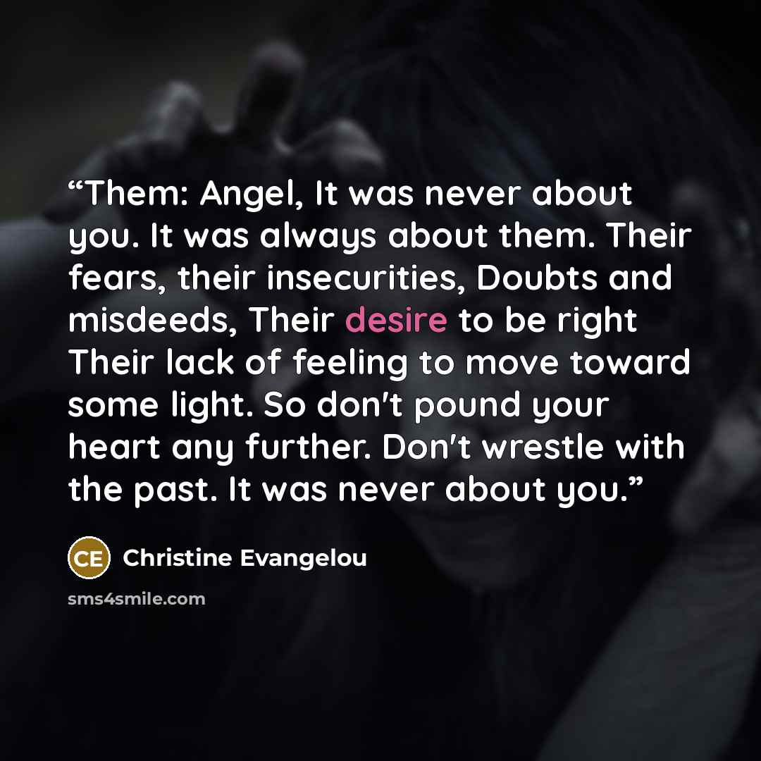 “Them: Angel, It was never about you. It was always about them. Their fears, their insecurities, Doubts and misdeeds, Their desire to be right Their lack of feeling to move toward some light. So don't pound your heart any further. Don't wrestle with the past. It was never about you.” quote by Christine Evangelou