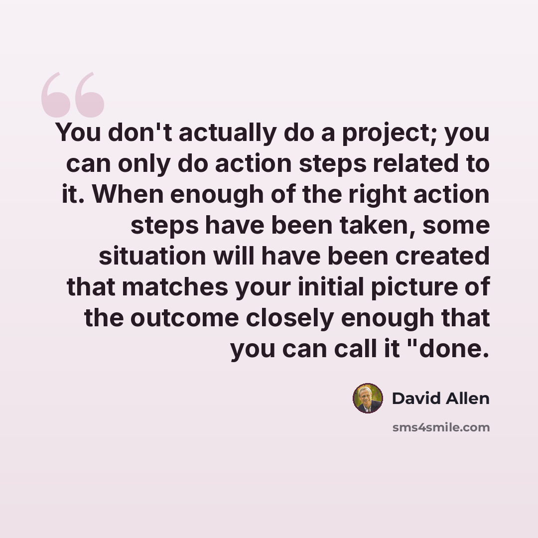 “You don't actually do a project; you can only do action steps related to it. When enough of the right action steps have been taken, some situation will have been created that matches your initial picture of the outcome closely enough that you can call it "done.” quote by David Allen