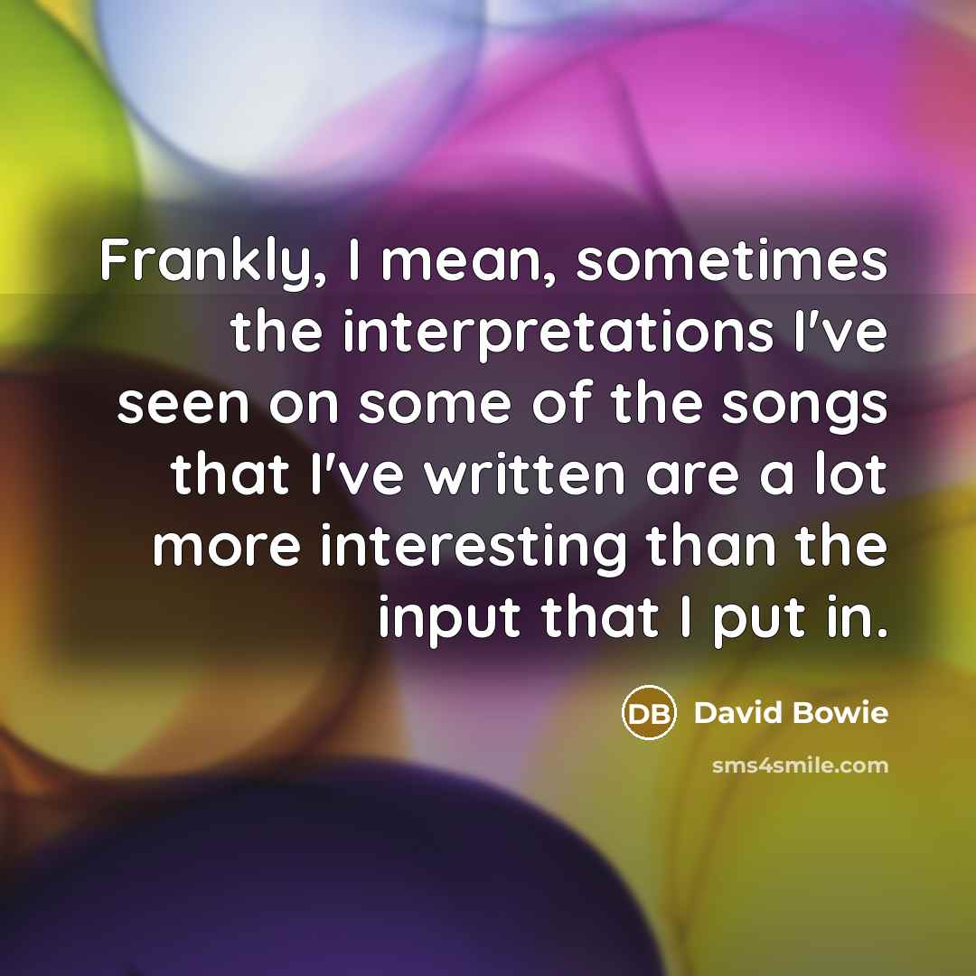 “Frankly, I mean, sometimes the interpretations I've seen on some of the songs that I've written are a lot more interesting than the input that I put in.” quote by David Bowie