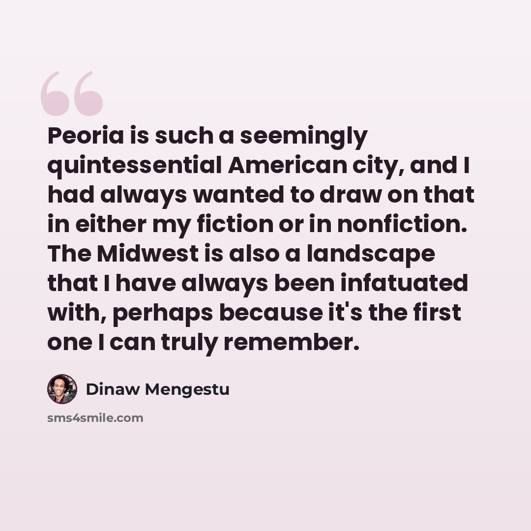 “Peoria is such a seemingly quintessential American city, and I had always wanted to draw on that in either my fiction or in nonfiction. The Midwest is also a landscape that I have always been infatuated with, perhaps because it's the first one I can truly remember.” quote by Dinaw Mengestu